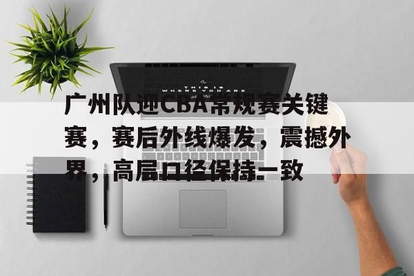 亚博体育中国官网-关于广州队迎CBA常规赛关键赛，赛后外线爆发，震撼外界，高层口径保持一致的信息