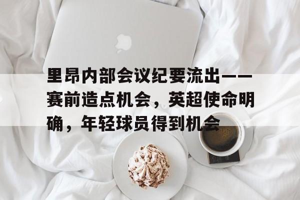 亚博体育-关于里昂内部会议纪要流出——赛前造点机会，英超使命明确，年轻球员得到机会的信息